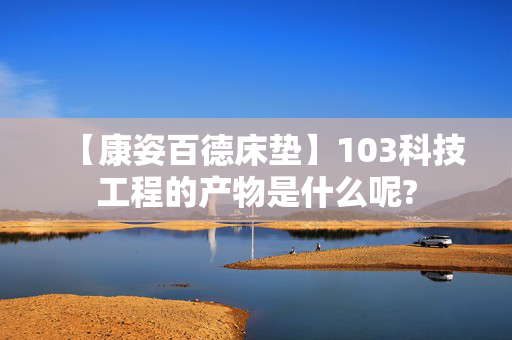 【康姿百德床垫】103科技工程的产物是什么呢?