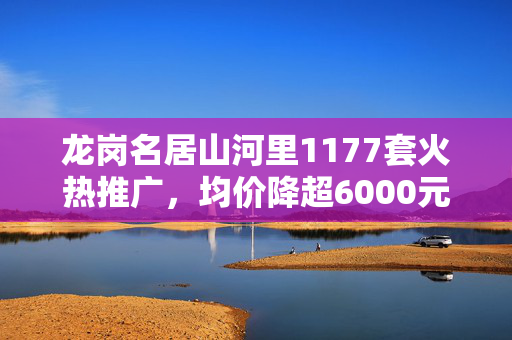 龙岗名居山河里1177套火热推广，均价降超6000元/㎡