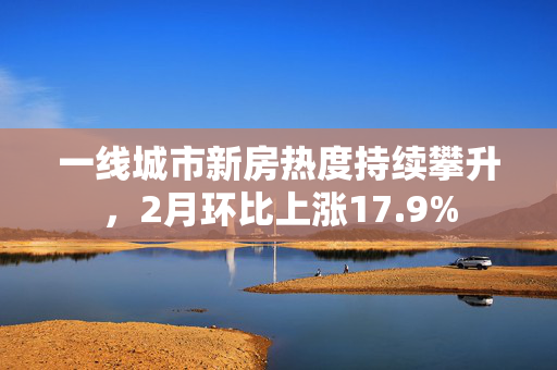 一线城市新房热度持续攀升，2月环比上涨17.9%