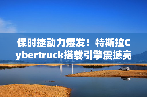 保时捷动力爆发！特斯拉Cybertruck搭载引擎震撼亮相