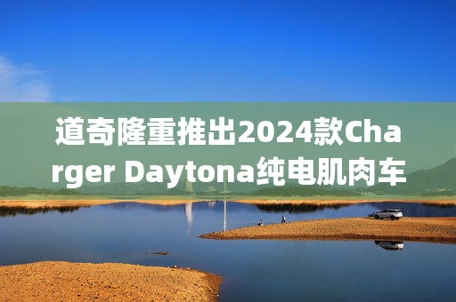 道奇隆重推出2024款Charger Daytona纯电肌肉车，颠覆传统速度体验