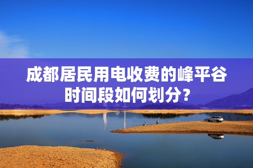 成都居民用电收费的峰平谷时间段如何划分？