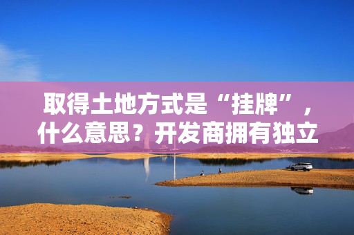 取得土地方式是“挂牌”，什么意思？开发商拥有独立产权吗？