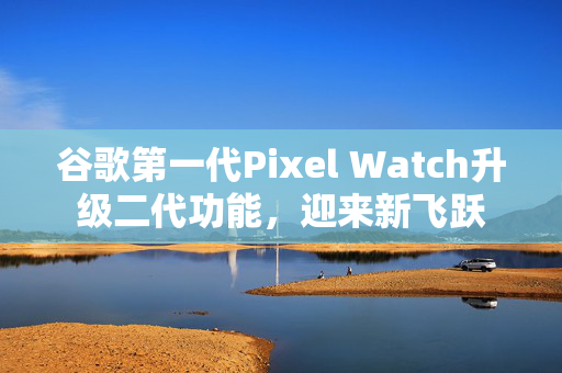 谷歌第一代Pixel Watch升级二代功能，迎来新飞跃