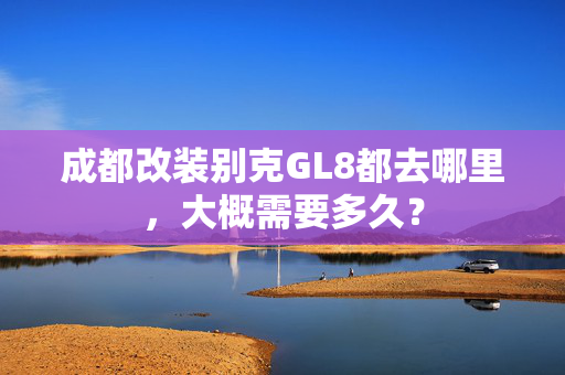 成都改装别克GL8都去哪里，大概需要多久？