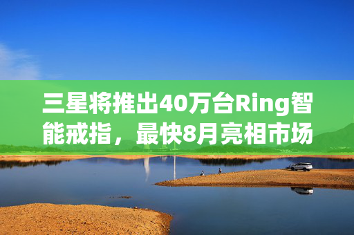 三星将推出40万台Ring智能戒指，最快8月亮相市场