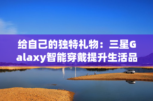 给自己的独特礼物：三星Galaxy智能穿戴提升生活品质