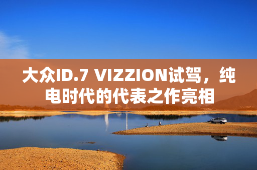 大众ID.7 VIZZION试驾，纯电时代的代表之作亮相