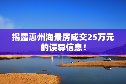 揭露惠州海景房成交25万元的误导信息！