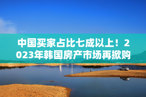 中国买家占比七成以上！2023年韩国房产市场再掀购房热潮