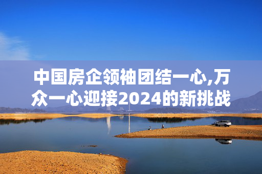 中国房企领袖团结一心,万众一心迎接2024的新挑战!