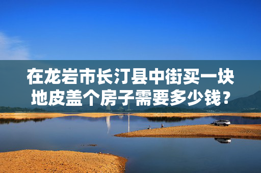 在龙岩市长汀县中街买一块地皮盖个房子需要多少钱？