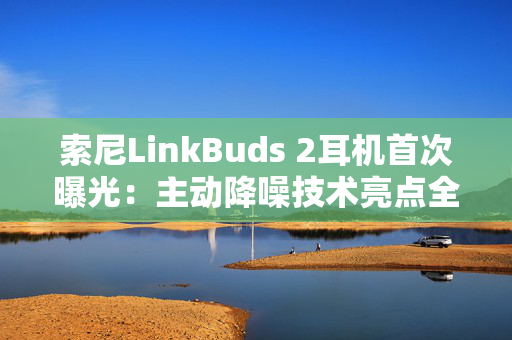 索尼LinkBuds 2耳机首次曝光：主动降噪技术亮点全揭秘