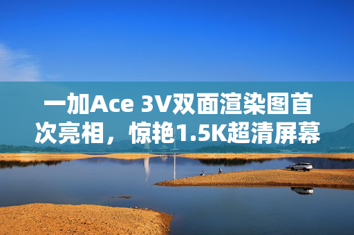 一加Ace 3V双面渲染图首次亮相，惊艳1.5K超清屏幕