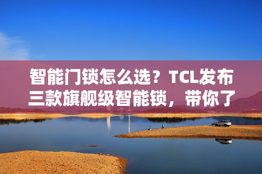 智能门锁怎么选？TCL发布三款旗舰级智能锁，带你了解10大黑科技