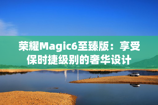 荣耀Magic6至臻版：享受保时捷级别的奢华设计