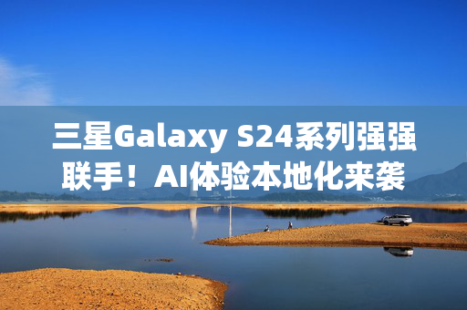 三星Galaxy S24系列强强联手！AI体验本地化来袭