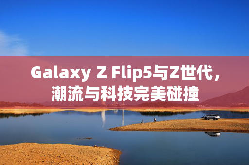 Galaxy Z Flip5与Z世代，潮流与科技完美碰撞