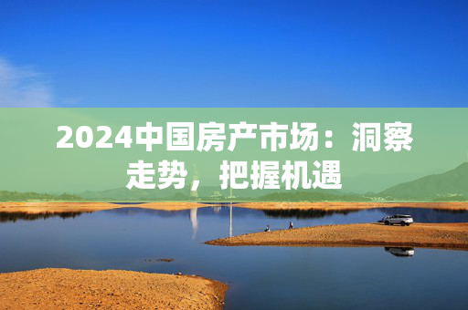 2024中国房产市场：洞察走势，把握机遇