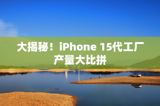 大揭秘！iPhone 15代工厂产量大比拼