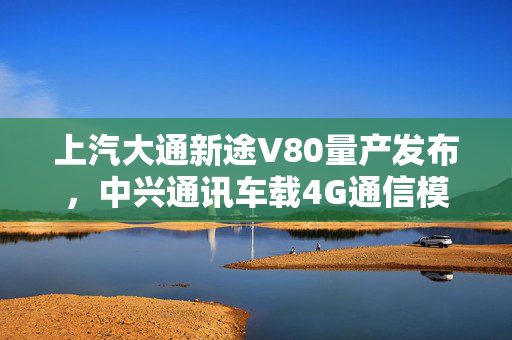 上汽大通新途V80量产发布，中兴通讯车载4G通信模组引领行业发展