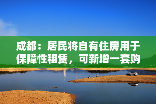 成都：居民将自有住房用于保障性租赁，可新增一套购房资格