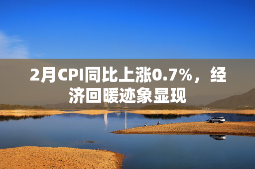 2月CPI同比上涨0.7%，经济回暖迹象显现