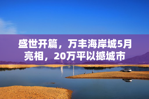 盛世开篇，万丰海岸城5月亮相，20万平以撼城市