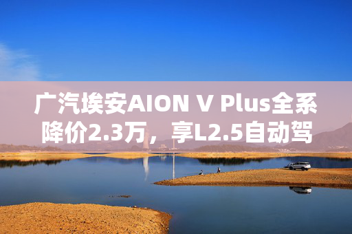 广汽埃安AION V Plus全系降价2.3万，享L2.5自动驾驶+遥控泊车特性