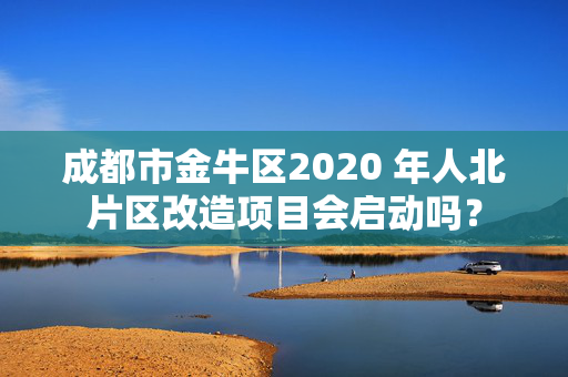 成都市金牛区2020 年人北片区改造项目会启动吗？