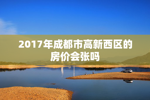 2017年成都市高新西区的房价会张吗