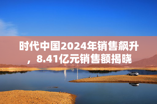 时代中国2024年销售飙升，8.41亿元销售额揭晓