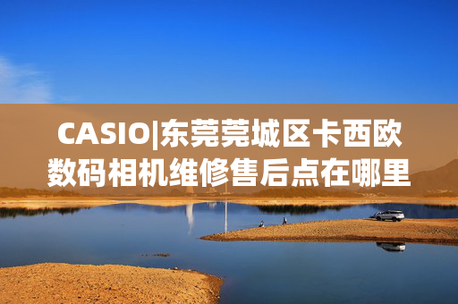 CASIO|东莞莞城区卡西欧数码相机维修售后点在哪里？