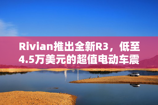 Rivian推出全新R3，低至4.5万美元的超值电动车震撼上市！