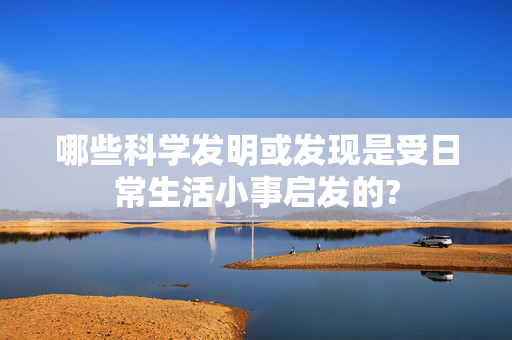 哪些科学发明或发现是受日常生活小事启发的?