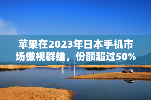 苹果在2023年日本手机市场傲视群雄，份额超过50%