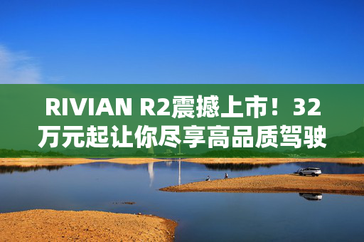 RIVIAN R2震撼上市！32万元起让你尽享高品质驾驶体验