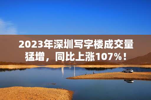 2023年深圳写字楼成交量猛增，同比上涨107%！