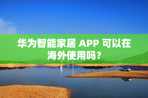 华为智能家居 APP 可以在海外使用吗？