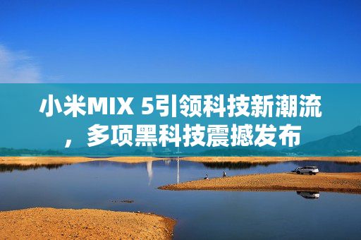 小米MIX 5引领科技新潮流，多项黑科技震撼发布