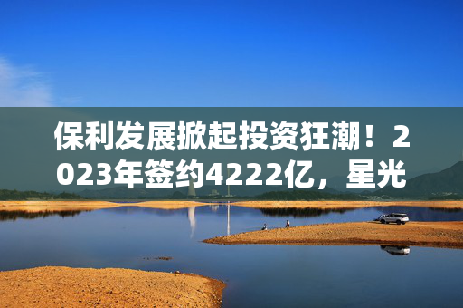 保利发展掀起投资狂潮！2023年签约4222亿，星光熠熠尽显宏图！