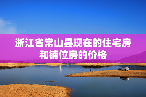 浙江省常山县现在的住宅房和铺位房的价格