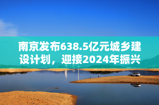 南京发布638.5亿元城乡建设计划，迎接2024年振兴计划