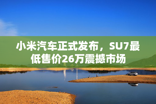 小米汽车正式发布，SU7最低售价26万震撼市场