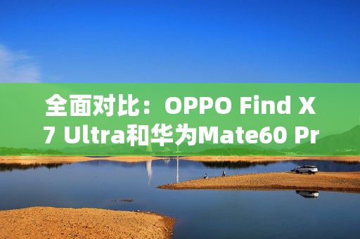 全面对比：OPPO Find X7 Ultra和华为Mate60 Pro+的影像表现如何？