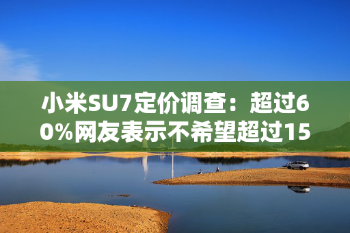 小米SU7定价调查：超过60%网友表示不希望超过15万