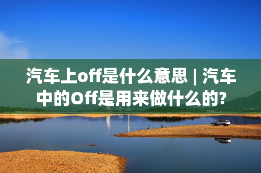 汽车上off是什么意思 | 汽车中的Off是用来做什么的?