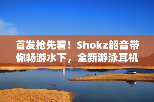 首发抢先看！Shokz韶音带你畅游水下，全新游泳耳机亮相AWE2024