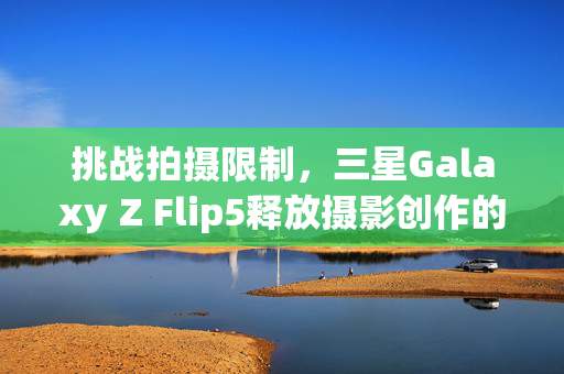 挑战拍摄限制，三星Galaxy Z Flip5释放摄影创作的无限可能