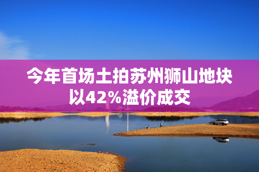 今年首场土拍苏州狮山地块以42%溢价成交